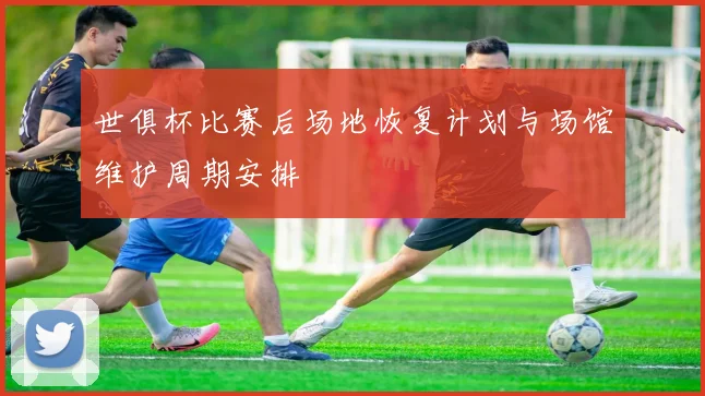 世俱杯比赛后场地恢复计划与场馆维护周期安排