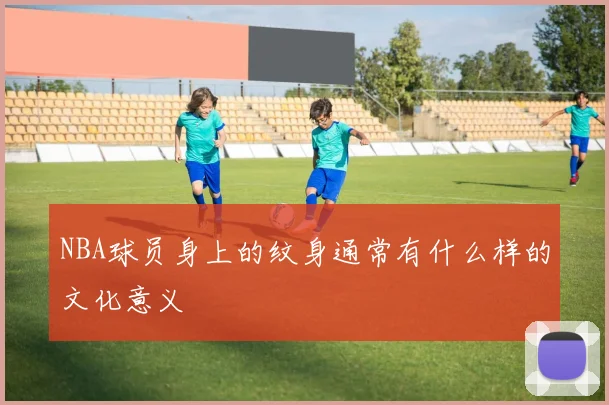 NBA球员身上的纹身通常有什么样的文化意义