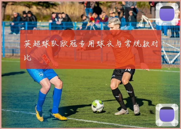 英超球队欧冠专用球衣与常规款对比