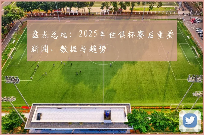 盘点总结：2025年世俱杯赛后重要新闻、数据与趋势