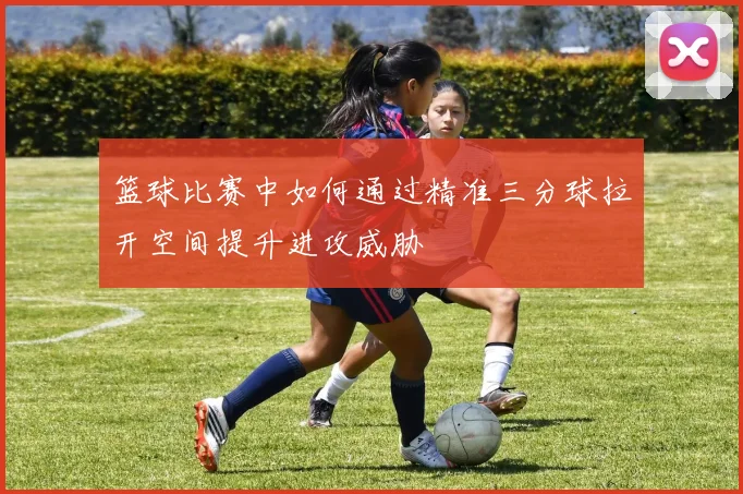 篮球比赛中如何通过精准三分球拉开空间提升进攻威胁