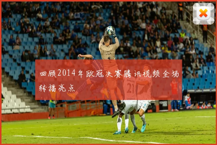 回顾2014年欧冠决赛腾讯视频全场转播亮点